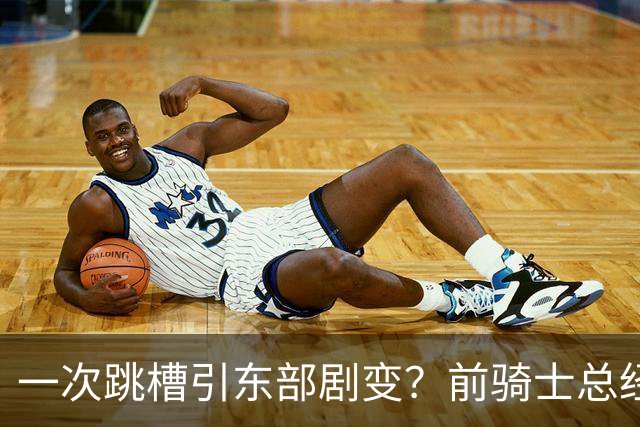 一次跳槽引东部剧变？前骑士总经理空降76人，如今两队运作太悬殊