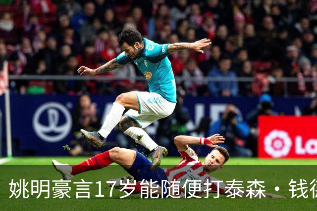 姚明豪言17岁能随便打泰森·钱德勒？这话还真不是吹，是有底气的